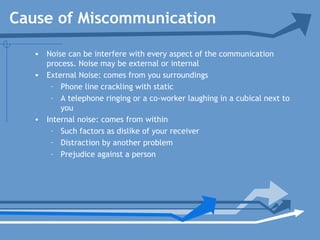 • Noise can be interfere with every aspect of the communication
process. Noise may be external or internal
• External Noise: comes from you surroundings
– Phone line crackling with static
– A telephone ringing or a co-worker laughing in a cubical next to
you
• Internal noise: comes from within
– Such factors as dislike of your receiver
– Distraction by another problem
– Prejudice against a person
Cause of Miscommunication
 