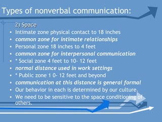 Types of nonverbal communication:
• Intimate zone physical contact to 18 inches
• common zone for intimate relationships
• Personal zone 18 inches to 4 feet
• common zone for interpersonal communication
• * Social zone 4 feet to 10- 12 feet
• normal distance used in work settings
• * Public zone 1 0- 12 feet and beyond
• communication at this distance is general formal
• Our behavior in each is determined by our culture.
• We need to be sensitive to the space conditioning of
others.
2) Space2) Space
 