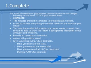 1.Complete
The essential elements of good business communication have not changed.
Following are the seven "C's" of a good business letter:
• COMPLETE
• The message should be complete to bring desirable results.
• It should include everything the reader needs for the reaction you
desire.
• You must know what information our reader wants or needs You
should be able to know the reader’s background viewpoint needs
attitudes and emotions.
• Provide all necessary information.
• Answer all questions asked.
• Give something Extra, when Desirable.
– Have you given all the facts?
– Have you covered the essentials?
– Have you answered all his/her questions?
– Did you PLAN what you said?
 