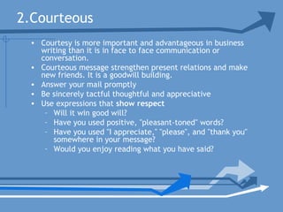 2.Courteous
• Courtesy is more important and advantageous in business
writing than it is in face to face communication or
conversation.
• Courteous message strengthen present relations and make
new friends. It is a goodwill building.
• Answer your mail promptly
• Be sincerely tactful thoughtful and appreciative
• Use expressions that show respect
– Will it win good will?
– Have you used positive, "pleasant-toned" words?
– Have you used "I appreciate," "please", and "thank you"
somewhere in your message?
– Would you enjoy reading what you have said?
 
