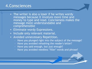 4.Consciences
• The writer is also a loser if he writes wordy
messages because it involves more time and
money to type and read. Conciseness makes the
message more understandable and
comprehensible
• Eliminate wordy Expressions.
• Include only relevant material.
• Avoided unnecessary Repetition.
– Have you plunged right into the subject of the message?
– Have you avoided rehashing the reader's letter?
– Have you said enough, but just enough?
– Have you avoided needless "filler" words and phrase?
 