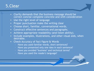 5.Clear
• Clarity demands that the business message should be
correct concise complete concrete and with consideration
• Use the right level of language
• Proper punctuation make the writing clear
• Choose short, familiar, conversational words.
• Construct effective sentences and paragraphs.
• Achieve appropriate readability (and listen ability).
• Include examples, illustrations, and other visual aids, when
desirable.
• Check Accuracy of fact figure & Words
– Have you used familiar words, short sentences?
– Have you presented only one idea in each sentence?
– Have you avoided "business" and technical terms?
– Have you used the reader's language?
 
