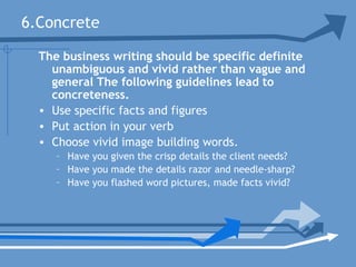 6.Concrete
The business writing should be specific definite
unambiguous and vivid rather than vague and
general The following guidelines lead to
concreteness.
• Use specific facts and figures
• Put action in your verb
• Choose vivid image building words.
– Have you given the crisp details the client needs?
– Have you made the details razor and needle-sharp?
– Have you flashed word pictures, made facts vivid?
 