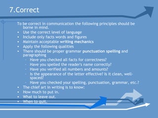 7.Correct
To be correct in communication the following principles should be
borne in mind.
• Use the correct level of language
• Include only facts words and figures
• Maintain acceptable writing mechanics
• Apply the following qualities
• There should be proper grammar punctuation spelling and
paragraphing
– Have you checked all facts for correctness?
– Have you spelled the reader's name correctly?
– Have you verified all numbers and amounts?
– Is the appearance of the letter effective? Is it clean, well-
spaced?
– Have you checked your spelling, punctuation, grammar, etc.?
• The chief art in writing is to know:
• How much to put in.
• What to leave out.
• When to quit.
 
