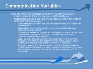Communication Variables
There are numerous variables involved in the communication
process. Some of these variables are described below.
• Differences between the sender and receiver affect the odds of
successful communication.
– Attitudes: How different are the attitudes between the sender and
the receiver?
– Information levels. Is the sender or receiver significantly more
informed than the other?
– Communication skills. The greater the difference in the sender’s and
the receiver’s communication skills, the less likely it is that
communication will be successful
– Social systems provide a context or background for interpreting
messages. If the sender and receiver do not share a similar social
system, successful communication is more of a challenge.
– Sensory channel. The five senses (i.e., seeing, hearing, touching,
tasting, and smelling) are the basic channels of communication. Using
more channels increases the chance that communication will be
successful.
 