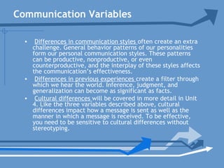 Communication Variables
• Differences in communication styles often create an extra
challenge. General behavior patterns of our personalities
form our personal communication styles. These patterns
can be productive, nonproductive, or even
counterproductive, and the interplay of these styles affects
the communication’s effectiveness.
• Differences in previous experiences create a filter through
which we hear the world. Inference, judgment, and
generalization can become as significant as facts.
• Cultural differences will be covered in more detail in Unit
4. Like the three variables described above, cultural
differences impact how a message is sent as well as the
manner in which a message is received. To be effective,
you need to be sensitive to cultural differences without
stereotyping.
 