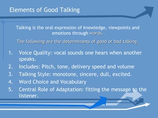 Elements of Good Talking
1. Voice Quality: vocal sounds one hears when another
speaks.
2. Includes: Pitch, tone, delivery speed and volume
3. Talking Style: monotone, sincere, dull, excited.
4. Word Choice and Vocabulary
5. Central Role of Adaptation: fitting the message to the
listener.
Talking is the oral expression of knowledge, viewpoints and
emotions through words.words.
The following are the determinants of good or bad talking.The following are the determinants of good or bad talking.
 