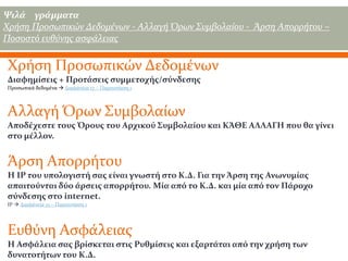 Ψιλά γράμματα
Χρήση Προσωπικών Δεδομένων - Αλλαγή Όρων Συμβολαίου - Άρση Απορρήτου –
Ποσοστό ευθύνης ασφάλειας

Χρήση Προσωπικών Δεδομένων
Διαφημίσεις + Προτάσεις συμμετοχής/σύνδεσης
Προσωπικά δεδομένα  Διαφάνεια 17 – Παρουσίαση 1

Αλλαγή Όρων Συμβολαίων
Αποδέχεστε τους Όρους του Αρχικού Συμβολαίου και ΚΆΘΕ ΑΛΛΑΓΗ που θα γίνει
στο μέλλον.

Άρση Απορρήτου
Η IP του υπολογιστή σας είναι γνωστή στο Κ.Δ. Για την Άρση της Ανωνυμίας
απαιτούνται δύο άρσεις απορρήτου. Μία από το Κ.Δ. και μία από τον Πάροχο
σύνδεσης στο internet.
IP  Διαφάνεια 15 – Παρουσίαση 1

Ευθύνη Ασφάλειας
Η Ασφάλεια σας βρίσκεται στις Ρυθμίσεις και εξαρτάται από την χρήση των
δυνατοτήτων του Κ.Δ.

 