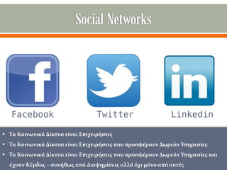 Facebook

Twitter

Linkedin

 Τα Κοινωνικά Δίκτυα είναι Επιχειρήσεις
 Τα Κοινωνικά Δίκτυα είναι Επιχειρήσεις που προσφέρουν Δωρεάν Υπηρεσίες
 Τα Κοινωνικά Δίκτυα είναι Επιχειρήσεις που προσφέρουν Δωρεάν Υπηρεσίες και
έχουν Κέρδος – συνήθως από Διαφημίσεις αλλά όχι μόνο από αυτές

 