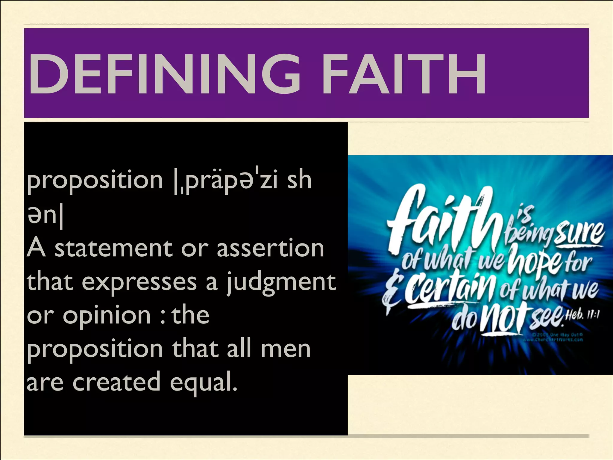DEFINING FAITH
We differentiate between
propositionthe object sh
the act and |ˌpräpəˈzi of
ən|	

faith.	

A statement or assertion
The object of faith - all the
things that are believed - all
that expresses a judgment
that God hasthe
or opinion : revealed in the
Bible (from a that all men
proposition Christian point
of view) - all equal. is
are created of this
expressed in propositions.

 