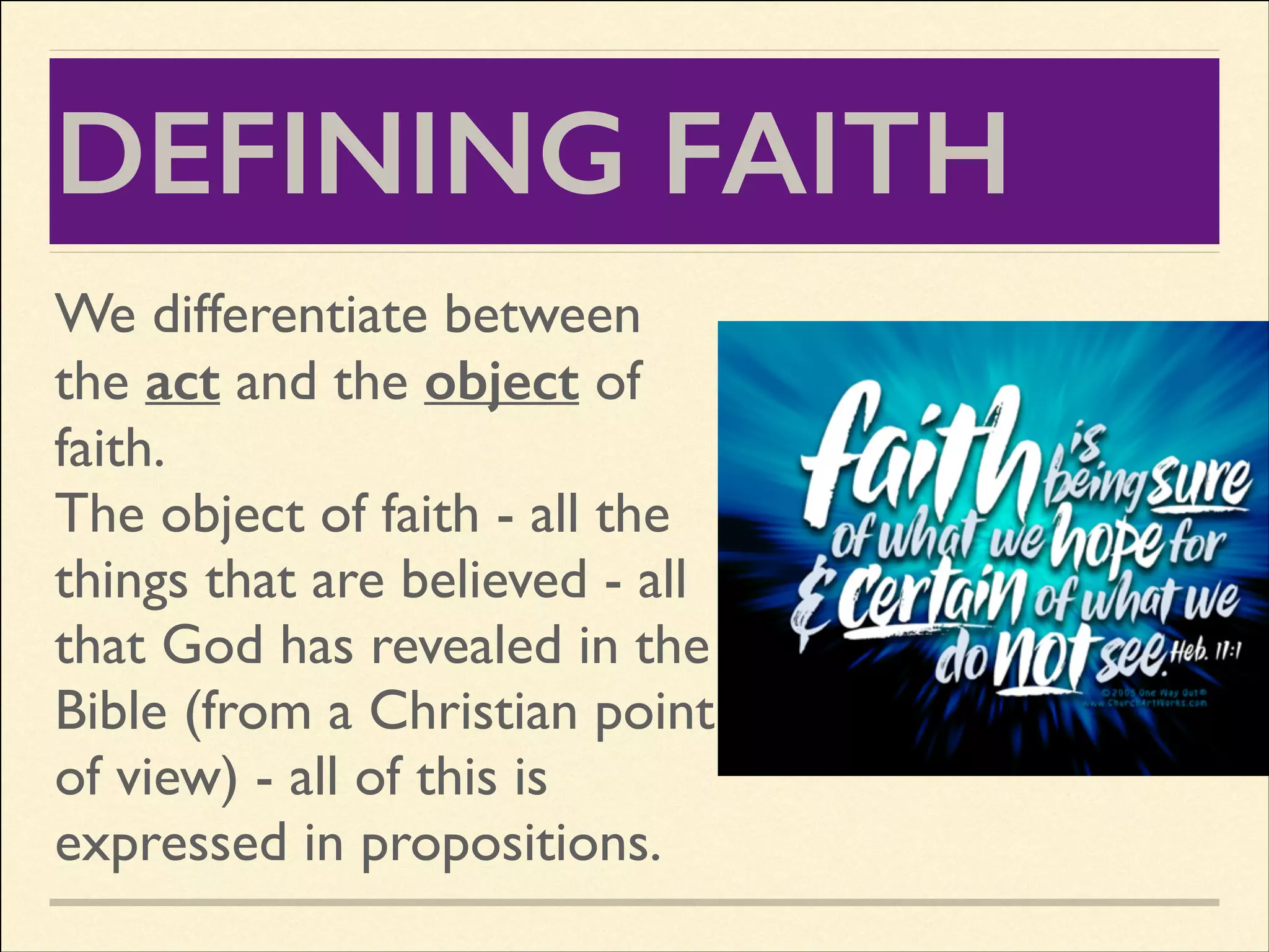 DEFINING FAITH
We differentiate between
the act and the object of
faith.	

The object of faith - all the
things that are believed - all
that God has revealed in the
Bible (from a Christian point
of view) - all of this is
expressed in propositions.

 