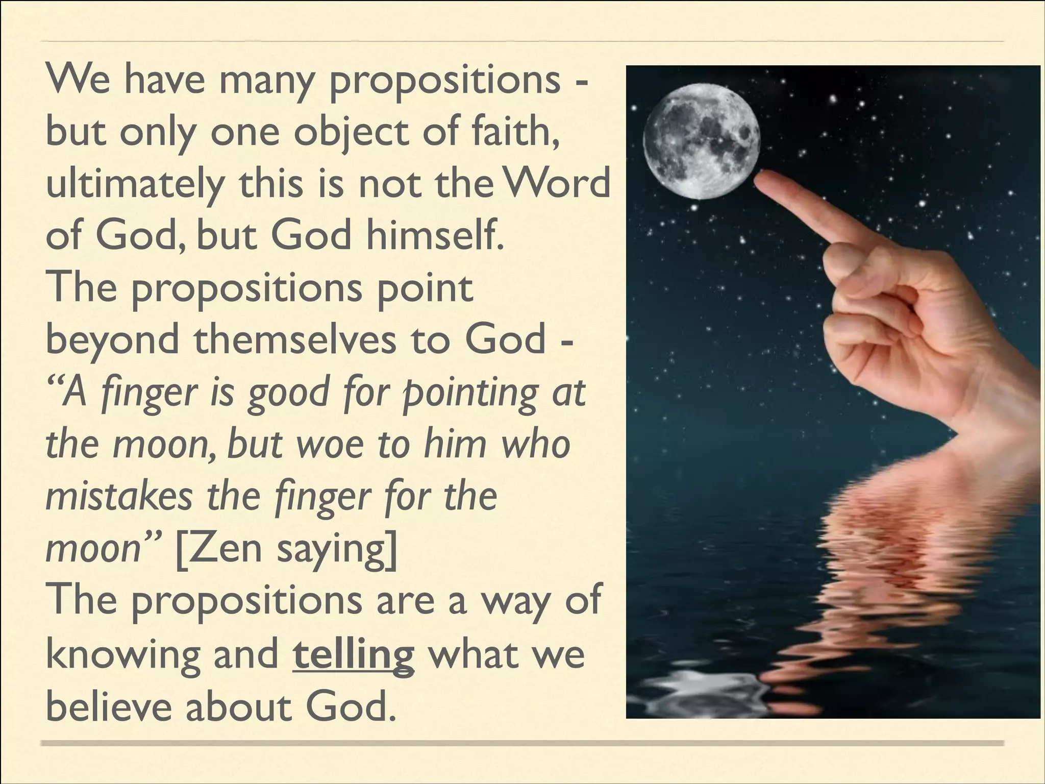 We have many propositions but only one object of faith,
ultimately this is not the Word
of God, but God himself. 	

The propositions point
beyond themselves to God “A ﬁnger is good for pointing at
the moon, but woe to him who
mistakes the ﬁnger for the
moon” [Zen saying]	

The propositions are a way of
knowing and telling what we
believe about God.

 