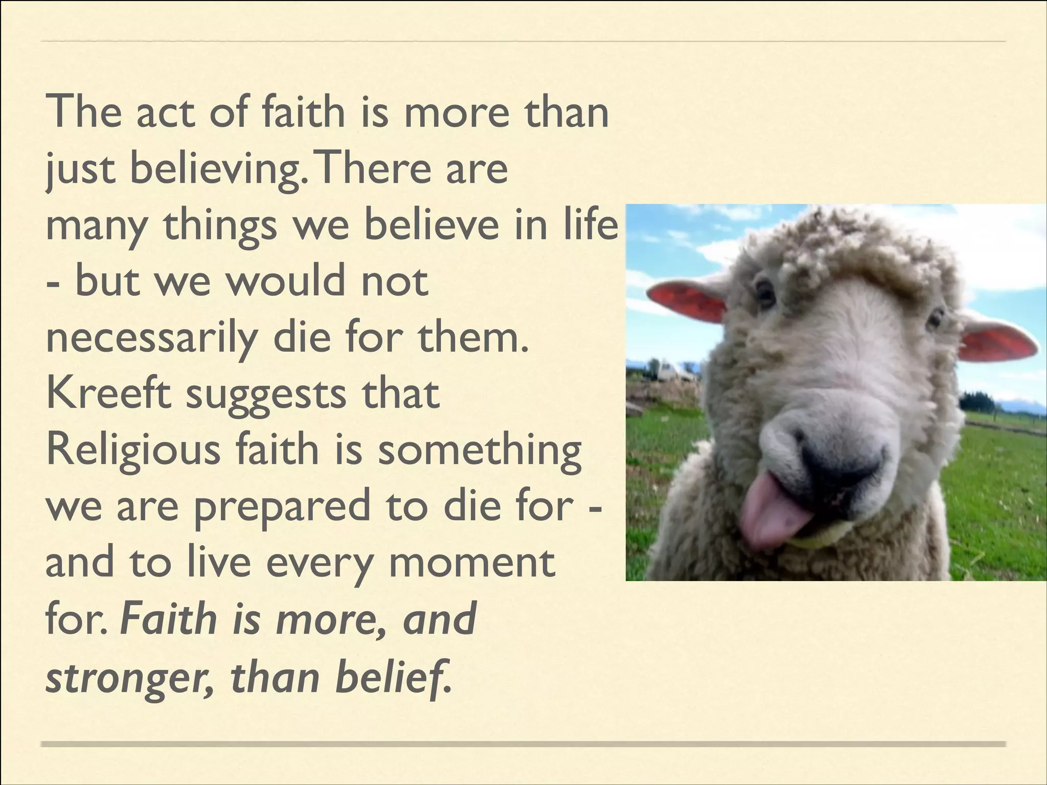 The act of faith is more than
just believing. There are
many things we believe in life
- but we would not
necessarily die for them. 	

Kreeft suggests that
Religious faith is something
we are prepared to die for and to live every moment
for. Faith is more, and
stronger, than belief.

 