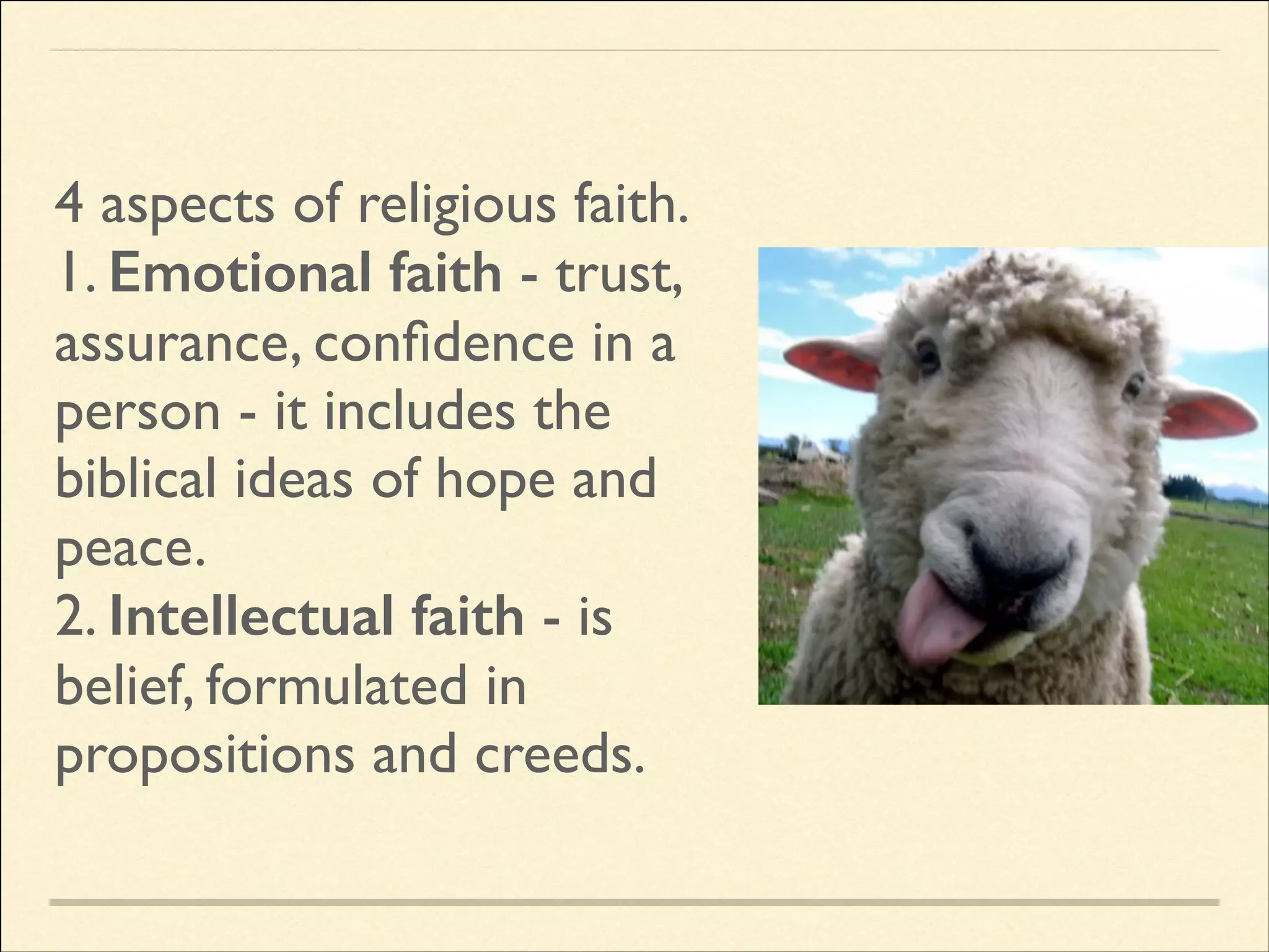 4 aspects of religious faith.	

1. Emotional faith - trust,
assurance, conﬁdence in a
person - it includes the
biblical ideas of hope and
peace.	

2. Intellectual faith - is
belief, formulated in
propositions and creeds.

 