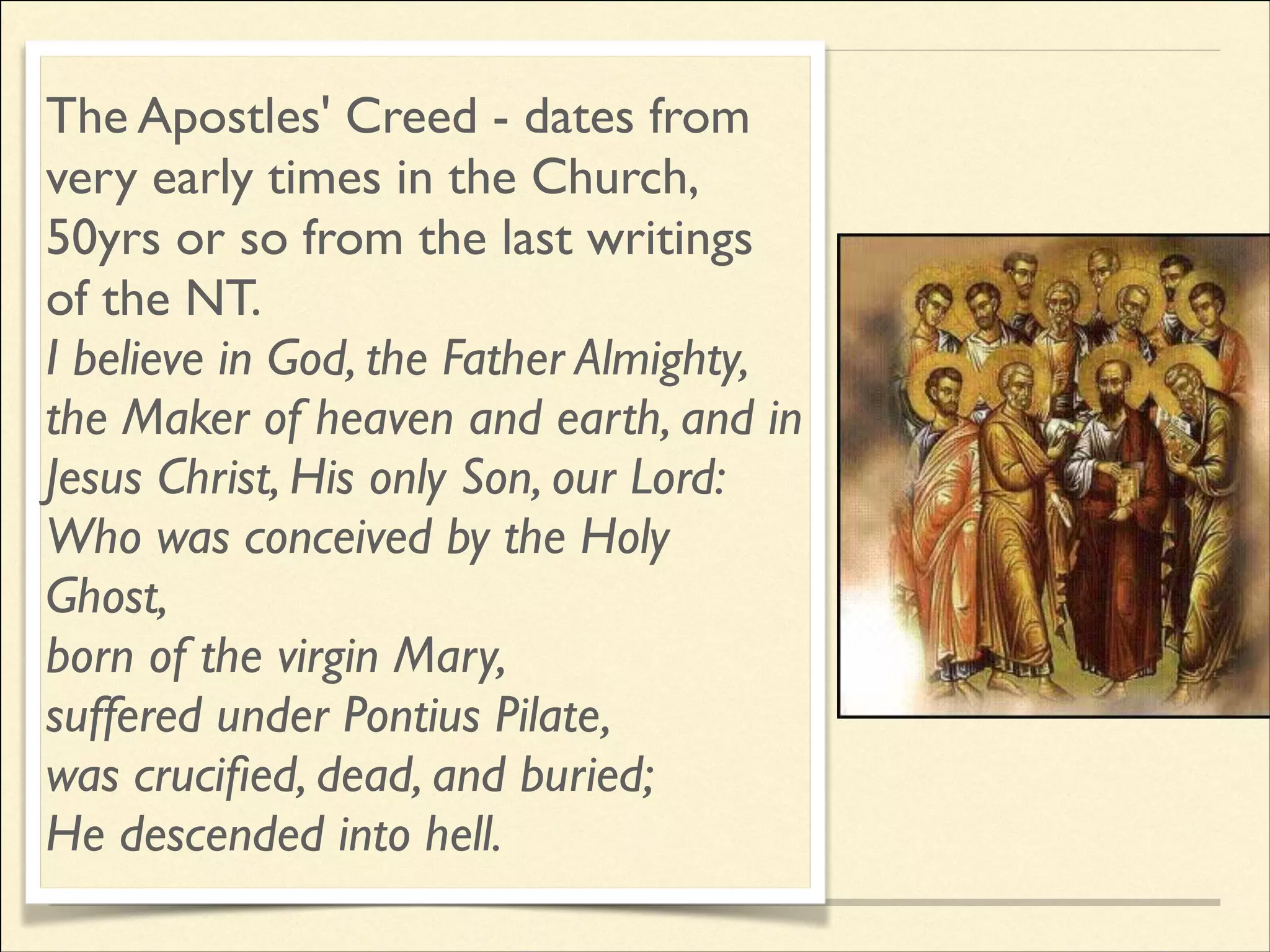 The Apostles' Creed - dates from
very early times in the Church,
50yrs or so from the last writings
of the NT.	

I believe in God, the Father Almighty,
the Maker of heaven and earth, and in
Jesus Christ, His only Son, our Lord:	

Who was conceived by the Holy
Ghost,	

born of the virgin Mary,	

suffered under Pontius Pilate,	

was cruciﬁed, dead, and buried;	

He descended into hell.

 