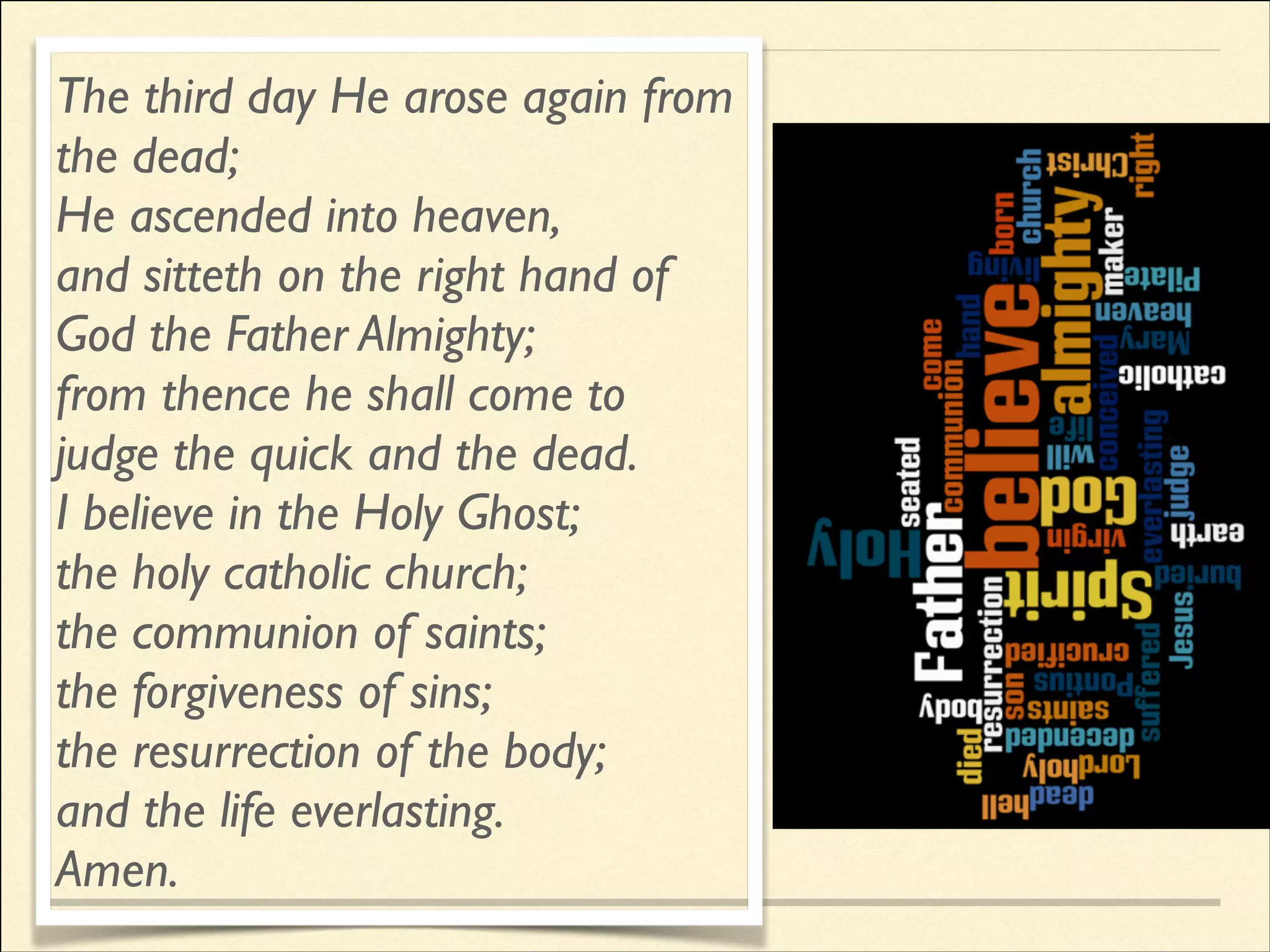 The third day He arose again from
the dead;	

He ascended into heaven,	

and sitteth on the right hand of
God the Father Almighty;	

from thence he shall come to
judge the quick and the dead.	

I believe in the Holy Ghost;	

the holy catholic church;	

the communion of saints;	

the forgiveness of sins;	

the resurrection of the body;	

and the life everlasting.	

Amen.

 
