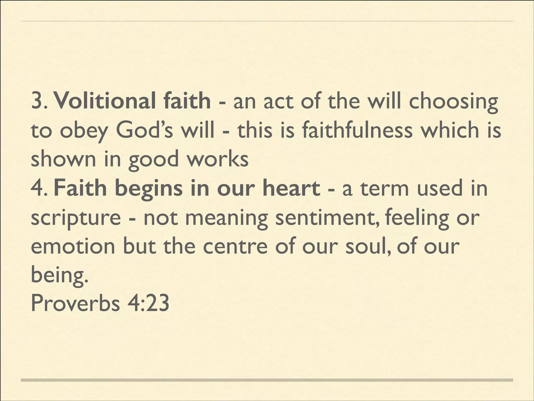 3. Volitional faith - an act of the will choosing
to obey God’s will - this is faithfulness which is
shown in good works	

4. Faith begins in our heart - a term used in
scripture - not meaning sentiment, feeling or
emotion but the centre of our soul, of our
being.	

Proverbs 4:23

 