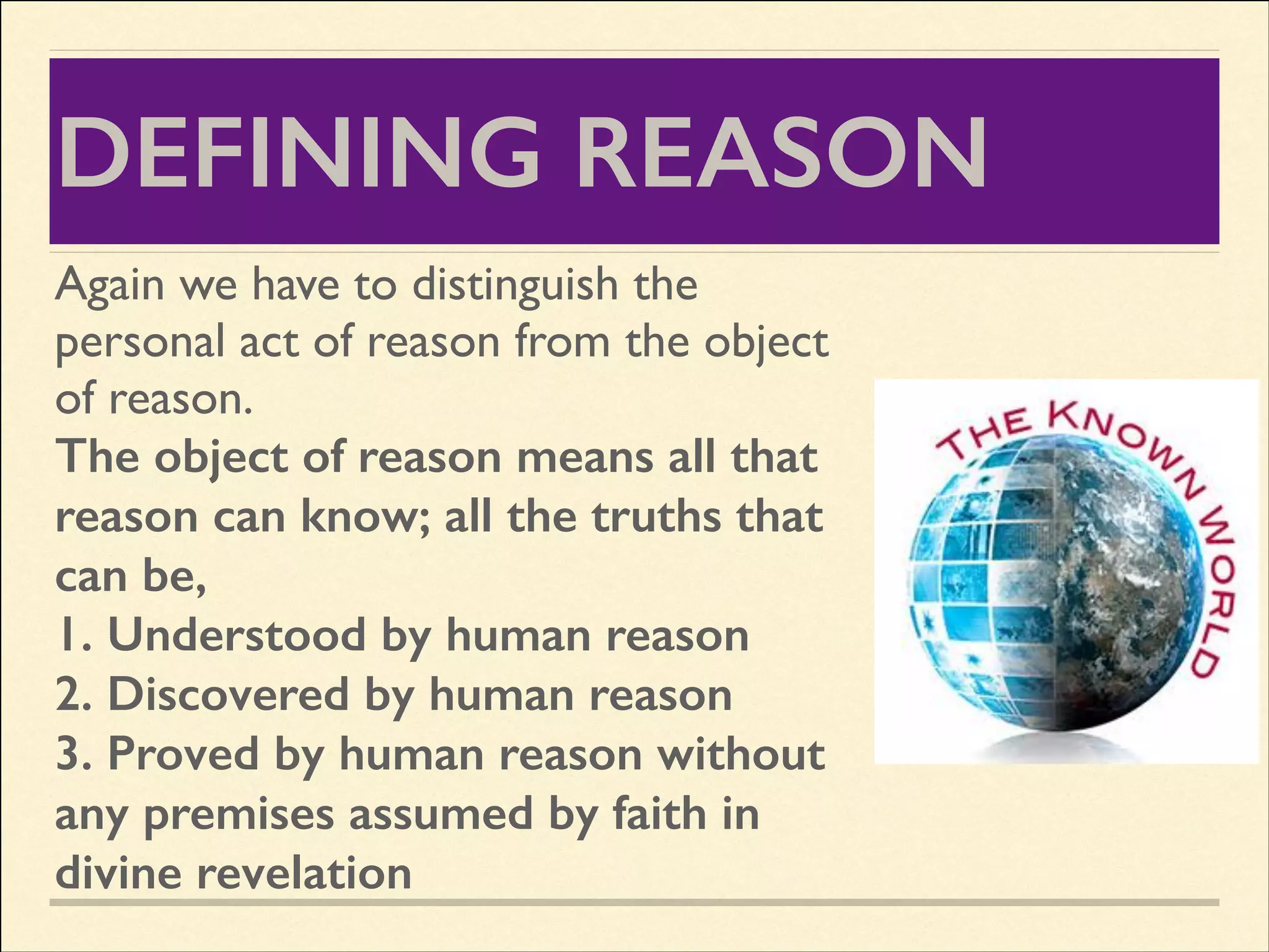 DEFINING REASON
Again we have to distinguish the
personal act of reason from the object
of reason.	

The object of reason means all that
reason can know; all the truths that
can be,
1. Understood by human reason
2. Discovered by human reason
3. Proved by human reason without
any premises assumed by faith in
divine revelation

 