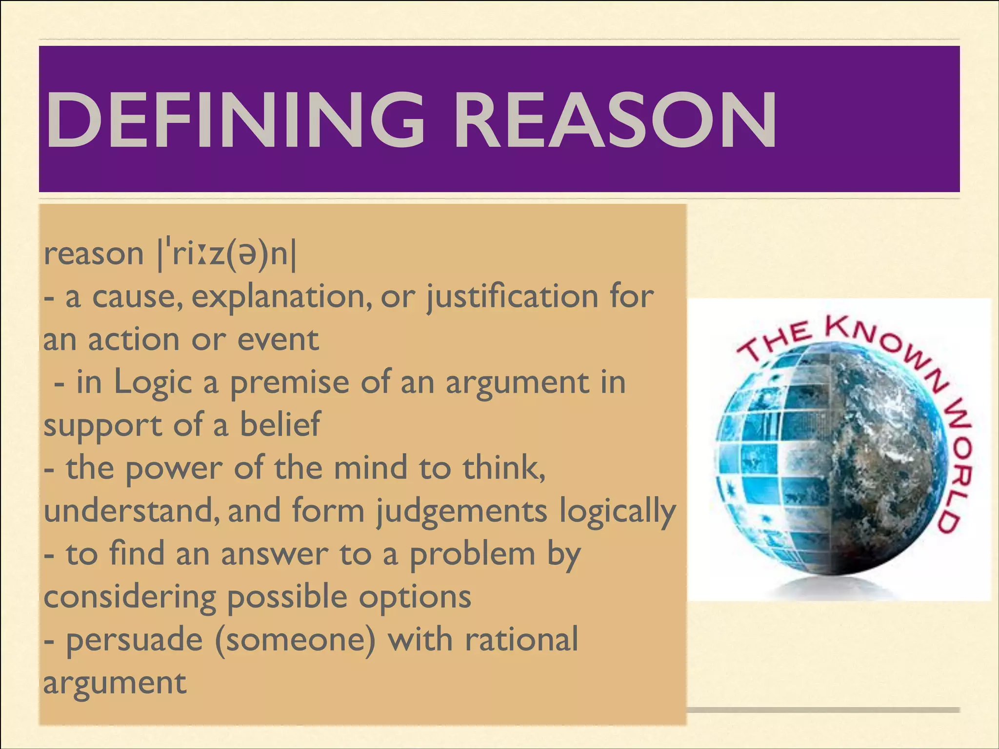 DEFINING REASON
Again we have to distinguish the
reason |ˈriːz(ə)n|	

personal act of reason from the object
- a reason.	

cause, explanation, or justiﬁcation for
of
an action or event	

The object of reason means all that
- in Logic a premise of an argument in
reason can know; all the truths that
support of a belief	

can be,
- the power of the mind to think,
1. Understood form judgements logically	

understand, and by human reason
2.to ﬁnd an answer human reason
- Discovered by to a problem by
3. Proved by human reason without
considering possible options	

- persuade (someone) with rational
any premises assumed by faith in
argument
divine revelation

 