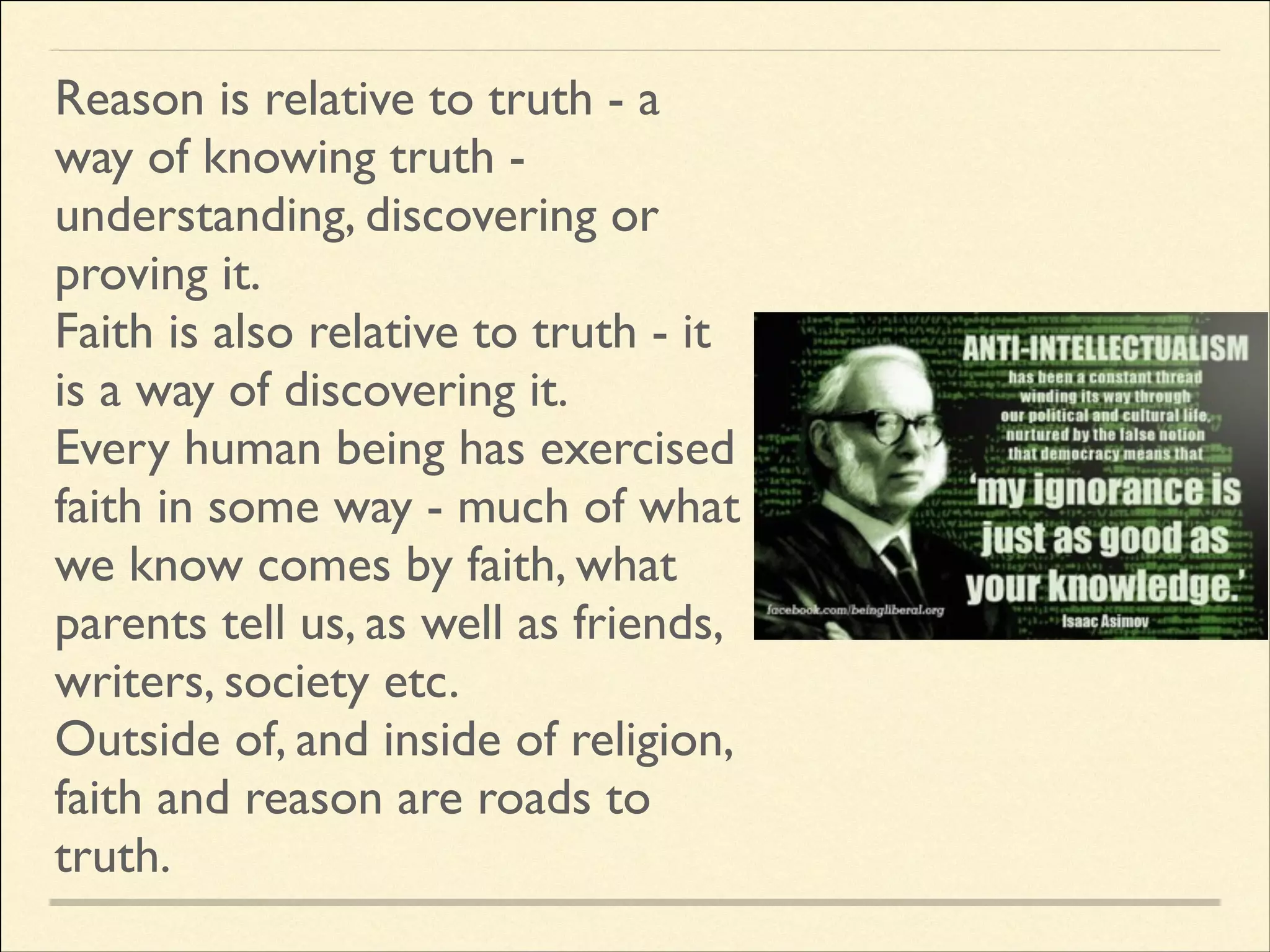 Reason is relative to truth - a
way of knowing truth understanding, discovering or
proving it.	

Faith is also relative to truth - it
is a way of discovering it.	

Every human being has exercised
faith in some way - much of what
we know comes by faith, what
parents tell us, as well as friends,
writers, society etc.	

Outside of, and inside of religion,
faith and reason are roads to
truth.

 