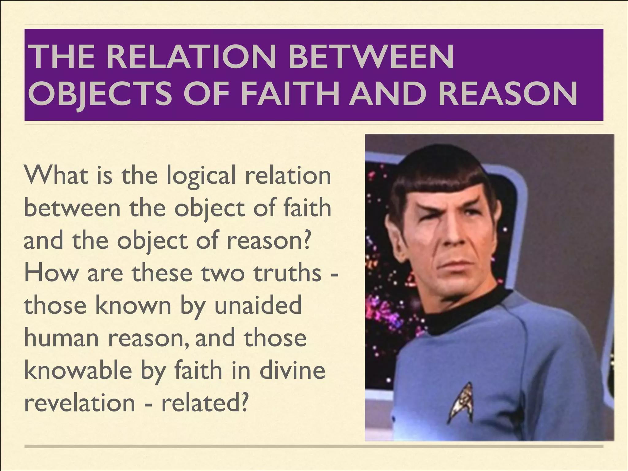 THE RELATION BETWEEN
OBJECTS OF FAITH AND REASON
What is the logical relation
between the object of faith
and the object of reason?
How are these two truths those known by unaided
human reason, and those
knowable by faith in divine
revelation - related?

 