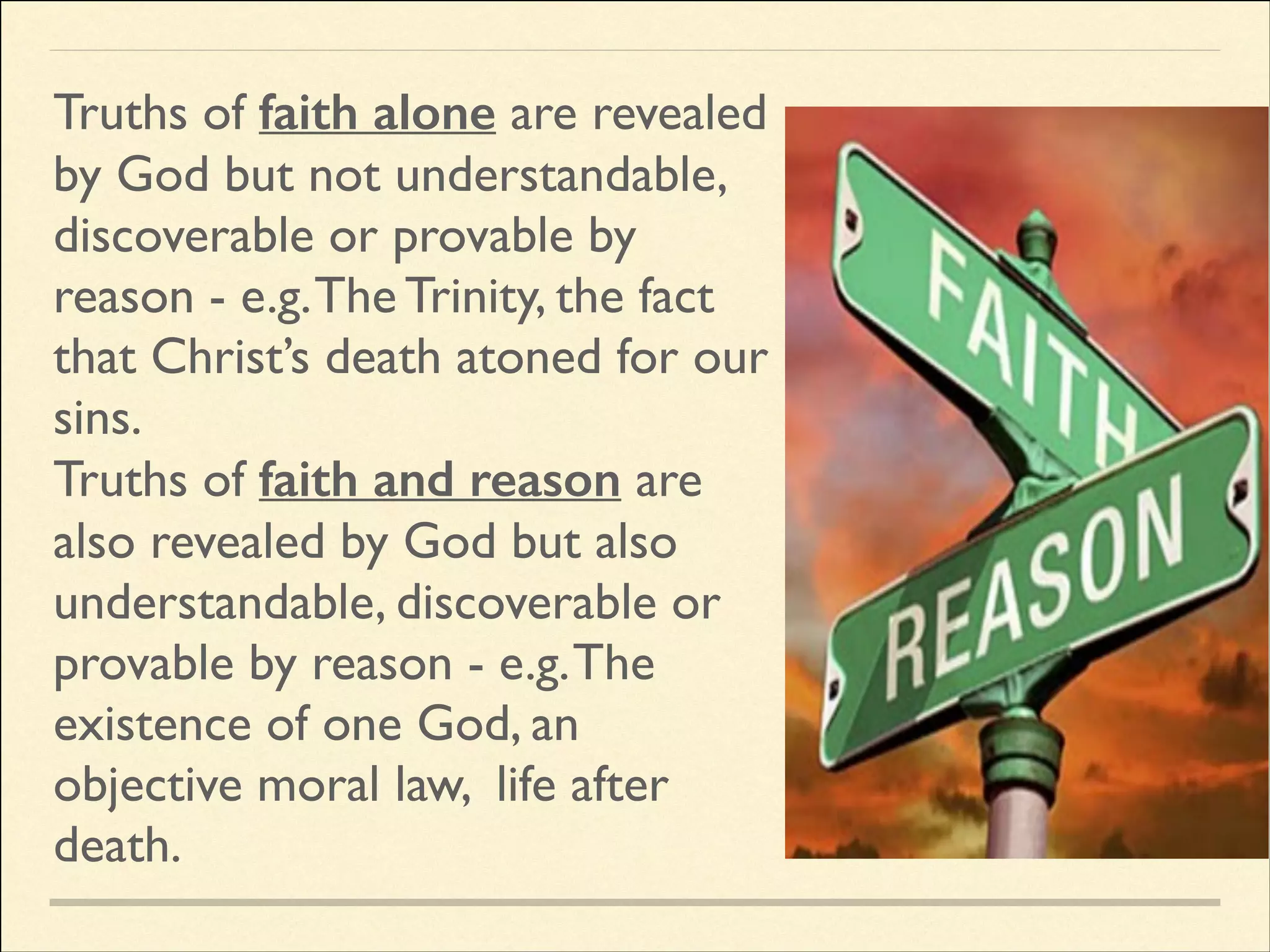 Truths of faith alone are revealed
by God but not understandable,
discoverable or provable by
reason - e.g. The Trinity, the fact
that Christ’s death atoned for our
sins.	

Truths of faith and reason are
also revealed by God but also
understandable, discoverable or
provable by reason - e.g. The
existence of one God, an
objective moral law, life after
death.

 