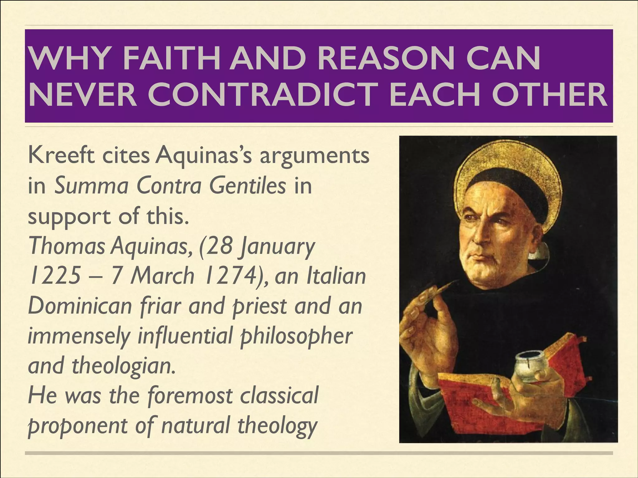 WHY FAITH AND REASON CAN
NEVER CONTRADICT EACH OTHER
Kreeft cites Aquinas’s arguments
in Summa Contra Gentiles in
support of this.	

Thomas Aquinas, (28 January
1225 – 7 March 1274), an Italian
Dominican friar and priest and an
immensely inﬂuential philosopher
and theologian.	

He was the foremost classical
proponent of natural theology

 