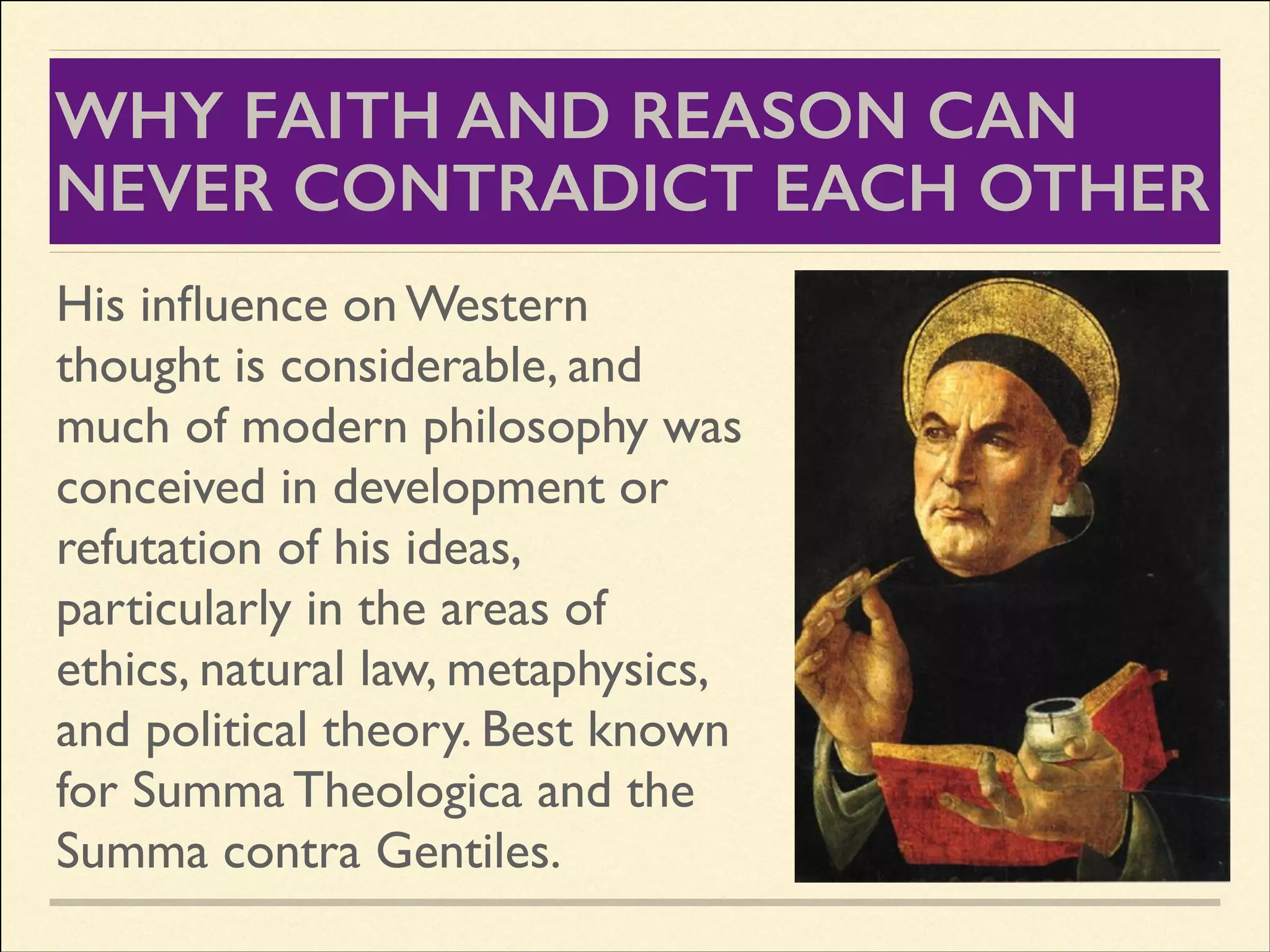 WHY FAITH AND REASON CAN
NEVER CONTRADICT EACH OTHER
His inﬂuence on Western
thought is considerable, and
much of modern philosophy was
conceived in development or
refutation of his ideas,
particularly in the areas of
ethics, natural law, metaphysics,
and political theory. Best known
for Summa Theologica and the
Summa contra Gentiles.

 