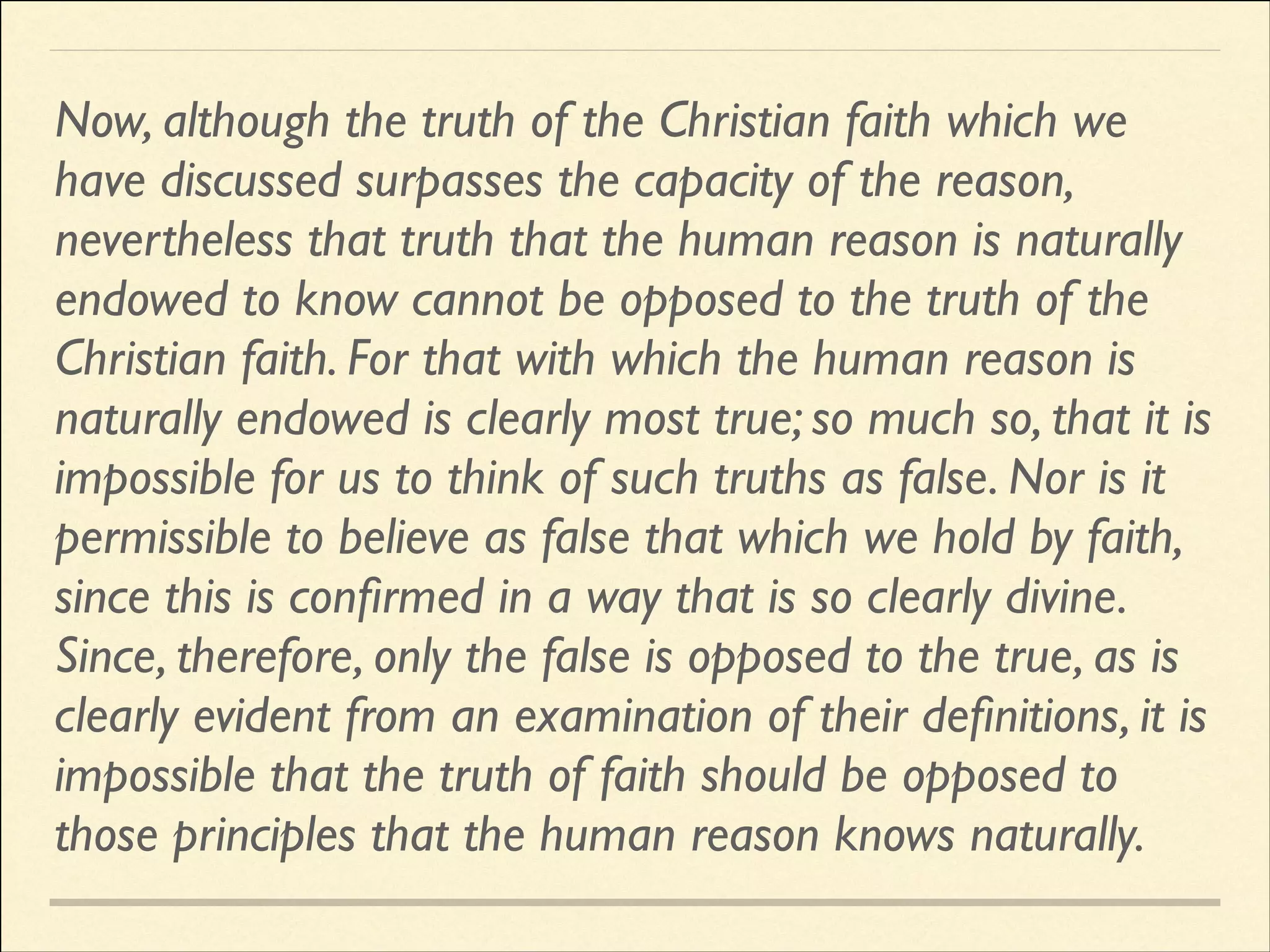 Now, although the truth of the Christian faith which we
have discussed surpasses the capacity of the reason,
nevertheless that truth that the human reason is naturally
endowed to know cannot be opposed to the truth of the
Christian faith. For that with which the human reason is
naturally endowed is clearly most true; so much so, that it is
impossible for us to think of such truths as false. Nor is it
permissible to believe as false that which we hold by faith,
since this is conﬁrmed in a way that is so clearly divine.
Since, therefore, only the false is opposed to the true, as is
clearly evident from an examination of their deﬁnitions, it is
impossible that the truth of faith should be opposed to
those principles that the human reason knows naturally.

 