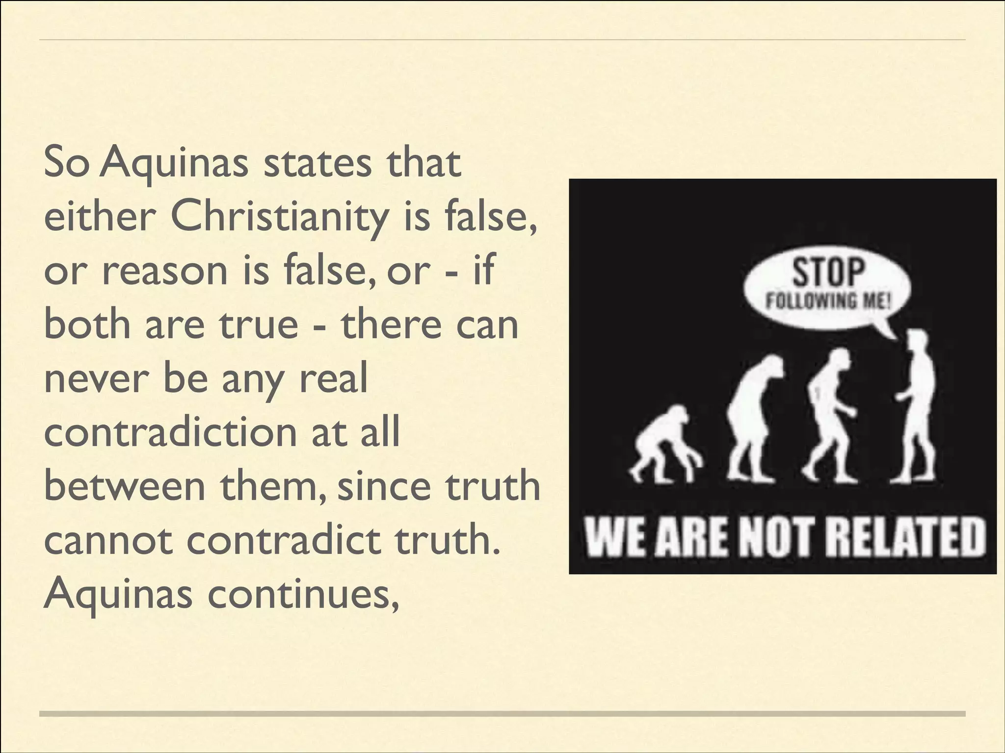So Aquinas states that
either Christianity is false,
or reason is false, or - if
both are true - there can
never be any real
contradiction at all
between them, since truth
cannot contradict truth.	

Aquinas continues,

 