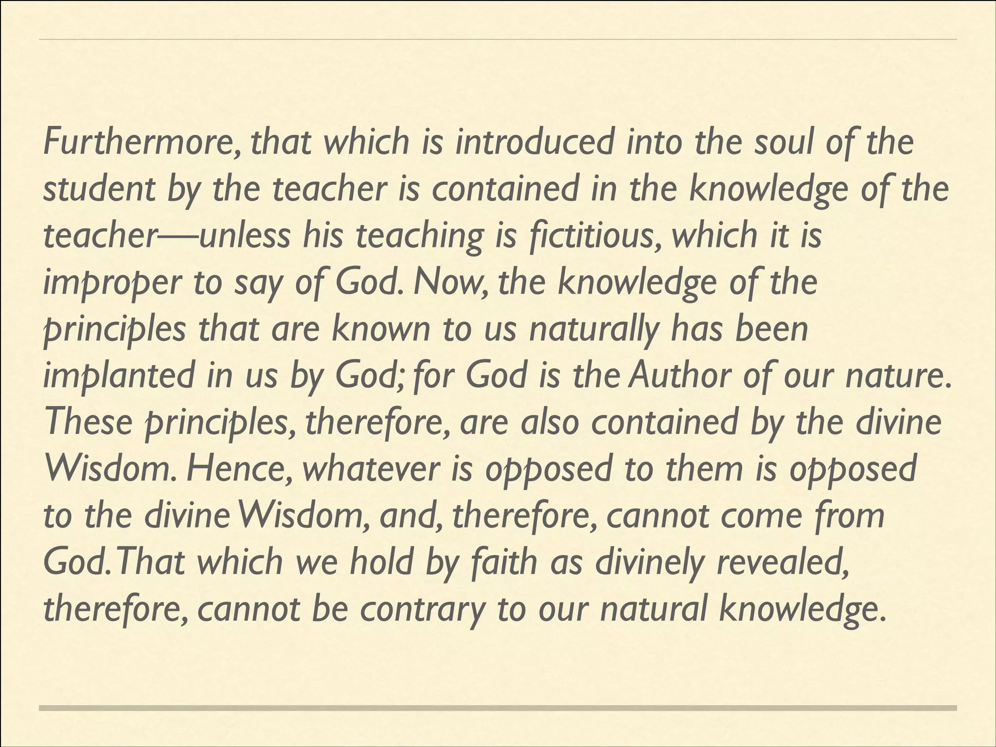 Furthermore, that which is introduced into the soul of the
student by the teacher is contained in the knowledge of the
teacher—unless his teaching is ﬁctitious, which it is
improper to say of God. Now, the knowledge of the
principles that are known to us naturally has been
implanted in us by God; for God is the Author of our nature.
These principles, therefore, are also contained by the divine
Wisdom. Hence, whatever is opposed to them is opposed
to the divine Wisdom, and, therefore, cannot come from
God.That which we hold by faith as divinely revealed,
therefore, cannot be contrary to our natural knowledge.

 