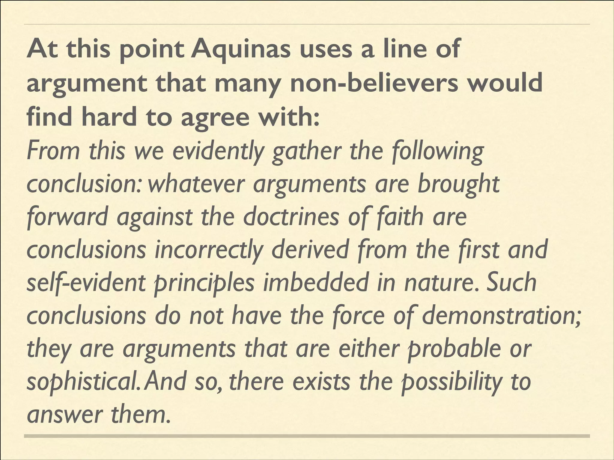 At this point Aquinas uses a line of
argument that many non-believers would
ﬁnd hard to agree with:
From this we evidently gather the following
conclusion: whatever arguments are brought
forward against the doctrines of faith are
conclusions incorrectly derived from the ﬁrst and
self-evident principles imbedded in nature. Such
conclusions do not have the force of demonstration;
they are arguments that are either probable or
sophistical. And so, there exists the possibility to
answer them.

 