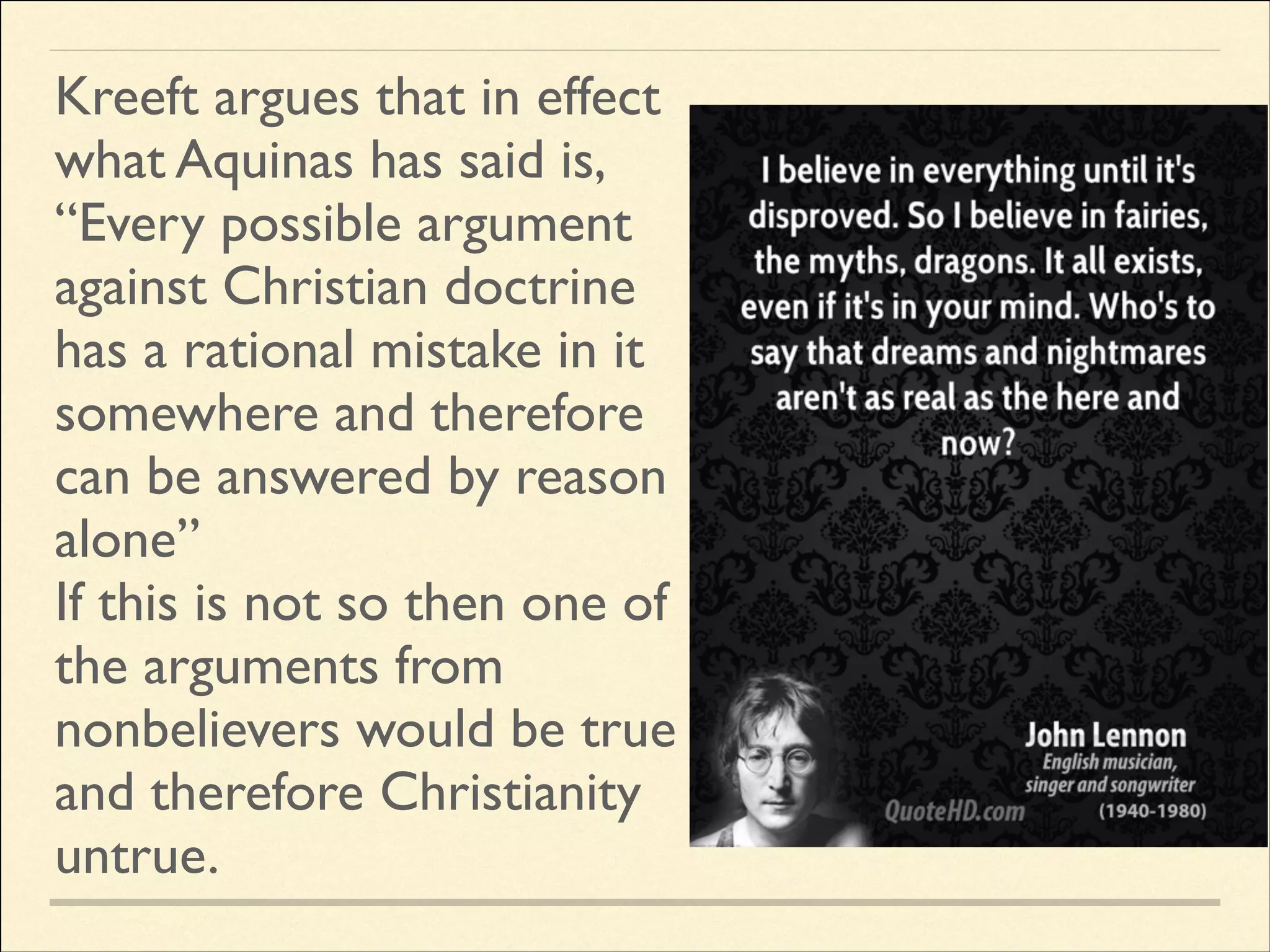 Kreeft argues that in effect
what Aquinas has said is,	

“Every possible argument
against Christian doctrine
has a rational mistake in it
somewhere and therefore
can be answered by reason
alone”	

If this is not so then one of
the arguments from
nonbelievers would be true
and therefore Christianity
untrue.

 