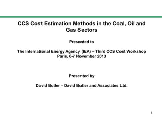 CCS Cost Estimation Methods in the Coal, Oil and
Gas Sectors
Presented to
The International Energy Agency (IEA) – Third CCS Cost Workshop
Paris, 6-7 November 2013

Presented by
David Butler – David Butler and Associates Ltd.

1

 