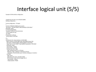 Interface logical unit (5/5)
Example of ATM interface configuration
user@router-EG> #sh run int AT0/2/0.256095
Building configuration...
Current configuration : 273 bytes
!
interface ATM0/2/0.256095 point-to-point
description " VPN:NID-PBDAC-2180:HoodElDers:25341:Main "
Bandwidth: 64bps
ip vrf forwarding PBDAC
ip address 10.20.56.1255.255.255.252
no atm enable-ilmi-trap
pvc 48.85
encapsulation aal5snap
service-policy in ESP-Gold
!
End
user@router-EG> show interfaces at-0/3/0.4865
Logical interface at-0/3/0.4865 (Index 160) (SNMP ifIndex 595)
Description: VPN:NID-PBDAC-2180:HoodElDers:25341:Main
Flags: Point-To-Point SNMP-Traps 0x4000 Encapsulation: ATM-SNAP
Bandwidth: 64bps
Input packets : 534533
Output packets: 476205
Protocol inet, MTU: 1608
Flags: Sendbcast-pkt-to-re, Is-Primary
Addresses, Flags: Is-Default Is-Preferred Is-Primary
Destination: 10.20.56.0/30, Local: 10.20.56.1, Broadcast: 10.20.56.3
VCI 48.85
Flags: Active
Total down time: 0 sec, Last down: Never
EPD threshold: 2129, Transmit weight cells: 0
Input packets : 534533
Output packets: 476205
 