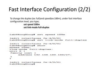 Fast Interface Configuration (2/2)
To change the duplex (ex: full)and speed(ex:100m), under fast interface
configuration level, you type;
set speed 100m
set link-mode full-duplex
 