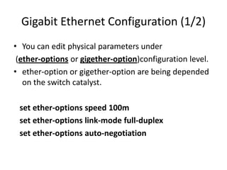 Gigabit Ethernet Configuration (1/2)
• You can edit physical parameters under
(ether-options or gigether-option)configuration level.
• ether-option or gigether-option are being depended
on the switch catalyst.
set ether-options speed 100m
set ether-options link-mode full-duplex
set ether-options auto-negotiation
 