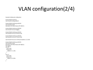 VLAN configuration(2/4)
Example of editing vlan configuration
{master:0}[edit interfaces]
User @ switch # edit ge-0/0/19
{master:0}[edit interfaces ge-0/0/19]
User @ switch # show
description ESP-Hiltion-Ramsis-INT-30622-6;
{master:0}[edit interfaces ge-0/0/19]
User @ switch # set vlan-tagging
{master:0}[edit interfaces ge-0/0/19]
User @ switch # set unit 10 vlan-id 100
{master:0}[edit interfaces ge-0/0/19]
User @ switch # set unit 11 vlan-id 200
User @ switch # set unit 11 family inet address 2.2.2.2/30
{master:0}[edit interfaces ge-0/0/19]
User @ switch # show
description ESP-Hiltion-Ramsis-INT-30622-6;
vlan-tagging;
unit 10 {
vlan-id 100;
family inet {
address 1.1.1.1/30;
}
}
unit 11 {
vlan-id 200;
family inet {
address 2.2.2.2/30;
}
}
 