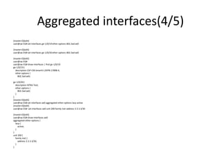 Aggregated interfaces(4/5)
{master:0}[edit]
user@sw-EG# set interfaces ge-1/0/19 ether-options 802.3ad ae0
{master:0}[edit]
user@sw-EG# set interfaces ge-1/0/20 ether-options 802.3ad ae0
{master:0}[edit]
user@sw-EG#
user@sw-EG# show interfaces | find ge-1/0/19
ge-1/0/19{
description ESP-CIB-SmartV-L3VPN-17898-4;
ether-options {
802.3ad ae0;
ge-1/0/20{
description NTRA-Test;
ether-options {
802.3ad ae0;
}
}
{master:0}[edit]
user@sw-EG# set interfaces ae0 aggregated-ether-options lacp active
{master:0}[edit]
user@sw-EG# set interfaces ae0 unit 200 family inet address 3.3.3.3/30
{master:0}[edit]
user@sw-EG# show interfaces ae0
aggregated-ether-options {
lacp {
active;
}
}
unit 200 {
family inet {
address 3.3.3.3/30;
}
}
 