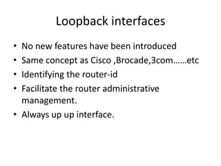 Loopback interfaces
• No new features have been introduced
• Same concept as Cisco ,Brocade,3com……etc
• Identifying the router-id
• Facilitate the router administrative
management.
• Always up up interface.
 