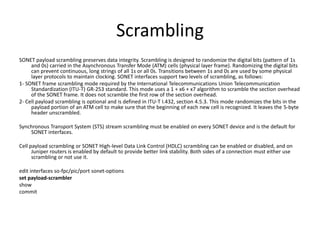 Scrambling
SONET payload scrambling preserves data integrity. Scrambling is designed to randomize the digital bits (pattern of 1s
and 0s) carried in the Asynchronous Transfer Mode (ATM) cells (physical layer frame). Randomizing the digital bits
can prevent continuous, long strings of all 1s or all 0s. Transitions between 1s and 0s are used by some physical
layer protocols to maintain clocking. SONET interfaces support two levels of scrambling, as follows:
1- SONET frame scrambling mode required by the International Telecommunications Union Telecommunication
Standardization (ITU-T) GR-253 standard. This mode uses a 1 + x6 + x7 algorithm to scramble the section overhead
of the SONET frame. It does not scramble the first row of the section overhead.
2- Cell payload scrambling is optional and is defined in ITU-T I.432, section 4.5.3. This mode randomizes the bits in the
payload portion of an ATM cell to make sure that the beginning of each new cell is recognized. It leaves the 5-byte
header unscrambled.
Synchronous Transport System (STS) stream scrambling must be enabled on every SONET device and is the default for
SONET interfaces.
Cell payload scrambling or SONET High-level Data Link Control (HDLC) scrambling can be enabled or disabled, and on
Juniper routers is enabled by default to provide better link stability. Both sides of a connection must either use
scrambling or not use it.
edit interfaces so-fpc/pic/port sonet-options
set payload-scrambler
show
commit
 