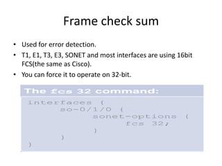 Frame check sum
• Used for error detection.
• T1, E1, T3, E3, SONET and most interfaces are using 16bit
FCS(the same as Cisco).
• You can force it to operate on 32-bit.
 
