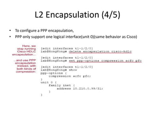 L2 Encapsulation (4/5)
• To configure a PPP encapsulation,
• PPP only support one logical interface(unit 0)(same behavior as Cisco)
 