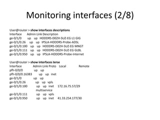 Monitoring interfaces (2/8)
User@router > show interfaces descriptions
Interface Admin Link Description
ge-0/1/0 up up HODDRS-D02H-SUZ-EG L1 GIG
ge-0/1/0.26 up up IPSLA-HODDRS-Probe-ADSL
ge-0/1/0.100 up up HODDRS-D02H-SUZ-EG MNGT
ge-0/1/0.111 up up HODDRS-D02H-SUZ-EG GLBL
ge-0/1/0.950 up up IPSLA-HODDRS-Probe-Internet
User@router > show interfaces terse
Interface Admin Link Proto Local Remote
pfh-0/0/0 up up
pfh-0/0/0.16383 up up inet
ge-0/1/0 up up
ge-0/1/0.26 up up vpls
ge-0/1/0.100 up up inet 172.16.75.57/29
multiservice
ge-0/1/0.111 up up vpls
ge-0/1/0.950 up up inet 41.33.254.177/30
 