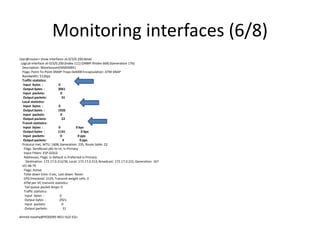 Monitoring interfaces (6/8)
User@router> show interfaces at-0/3/0.200detail
Logical interface at-0/3/0.200 (Index 111) (SNMP ifIndex 668) (Generation 176)
Description: WarehousesEMS#34841
Flags: Point-To-Point SNMP-Traps 0x4000 Encapsulation: ATM-SNAP
Bandwidth: 512bps
Traffic statistics:
Input bytes : 0
Output bytes : 3061
Input packets: 0
Output packets: 31
Local statistics:
Input bytes : 0
Output bytes : 1920
Input packets: 0
Output packets: 22
Transit statistics:
Input bytes : 0 0 bps
Output bytes : 1141 0 bps
Input packets: 0 0 pps
Output packets: 9 0 pps
Protocol inet, MTU: 1608, Generation: 235, Route table: 22
Flags: Sendbcast-pkt-to-re, Is-Primary
Input Filters: ESP-GOLD
Addresses, Flags: Is-Default Is-Preferred Is-Primary
Destination: 172.17.0.212/30, Local: 172.17.0.213, Broadcast: 172.17.0.215, Generation: 167
VCI 48.79
Flags: Active
Total down time: 0 sec, Last down: Never
EPD threshold: 2129, Transmit weight cells: 0
ATM per-VC transmit statistics:
Tail queue packet drops: 0
Traffic statistics:
Input bytes : 0
Output bytes : 2921
Input packets: 0
Output packets: 31
ahmed.nosehy@HODDRS-R01J-SUZ-EG>
 