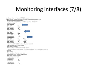 Monitoring interfaces (7/8)
User@rotuer>show interfaces at-0/3/0.200 extensive
Logical interface at-0/3/0.200 (Index 111) (SNMP ifIndex 668) (Generation 176)
Description: WarehousesEMS#34841
Flags: Point-To-Point SNMP-Traps 0x4000 Encapsulation: ATM-SNAP
Bandwidth: 512bps
Traffic statistics:
Input bytes : 0
Output bytes : 3061
Input packets: 0
Output packets: 31
Local statistics:
Input bytes : 0
Output bytes : 1920
Input packets: 0
Output packets: 22
Transit statistics:
Input bytes : 0 0 bps
Output bytes : 1141 0 bps
Input packets: 0 0 pps
Output packets: 9 0 pps
Protocol inet, MTU: 1608, Generation: 235, Route table: 22
Flags: Sendbcast-pkt-to-re, Is-Primary
Input Filters: ESP-GOLD
Addresses, Flags: Is-Default Is-Preferred Is-Primary
Destination: 172.17.0.212/30, Local: 172.17.0.213, Broadcast: 172.17.0.215, Generation: 167
VCI 48.79
Flags: Active
Total down time: 0 sec, Last down: Never
EPD threshold: 2129, Transmit weight cells: 0
ATM per-VC transmit statistics:
Tail queue packet drops: 0
Traffic statistics:
Input bytes : 0
Output bytes : 2921
Input packets: 0
Output packets: 31
 