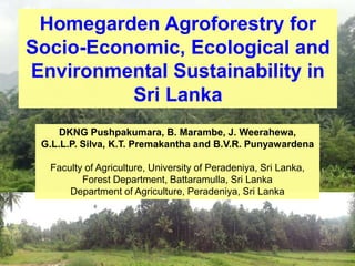 Homegarden Agroforestry for
Socio-Economic, Ecological and
Environmental Sustainability in
Sri Lanka
DKNG Pushpakumara, B. Marambe, J. Weerahewa,
G.L.L.P. Silva, K.T. Premakantha and B.V.R. Punyawardena
Faculty of Agriculture, University of Peradeniya, Sri Lanka,
Forest Department, Battaramulla, Sri Lanka
Department of Agriculture, Peradeniya, Sri Lanka
 