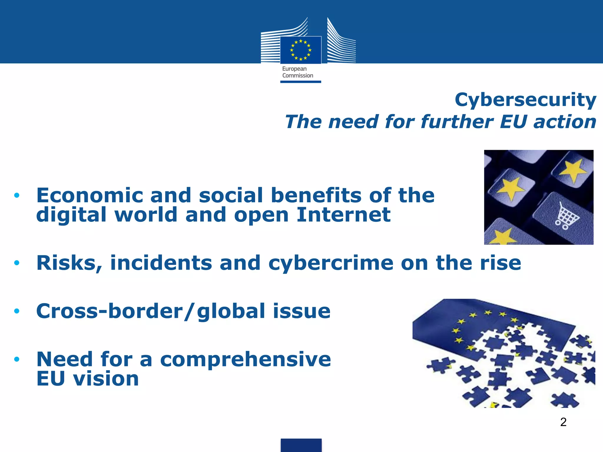 Cybersecurity
The need for further EU action
• Economic and social benefits of the
digital world and open Internet
• Risks, incidents and cybercrime on the rise
• Cross-border/global issue
• Need for a comprehensive
EU vision
2