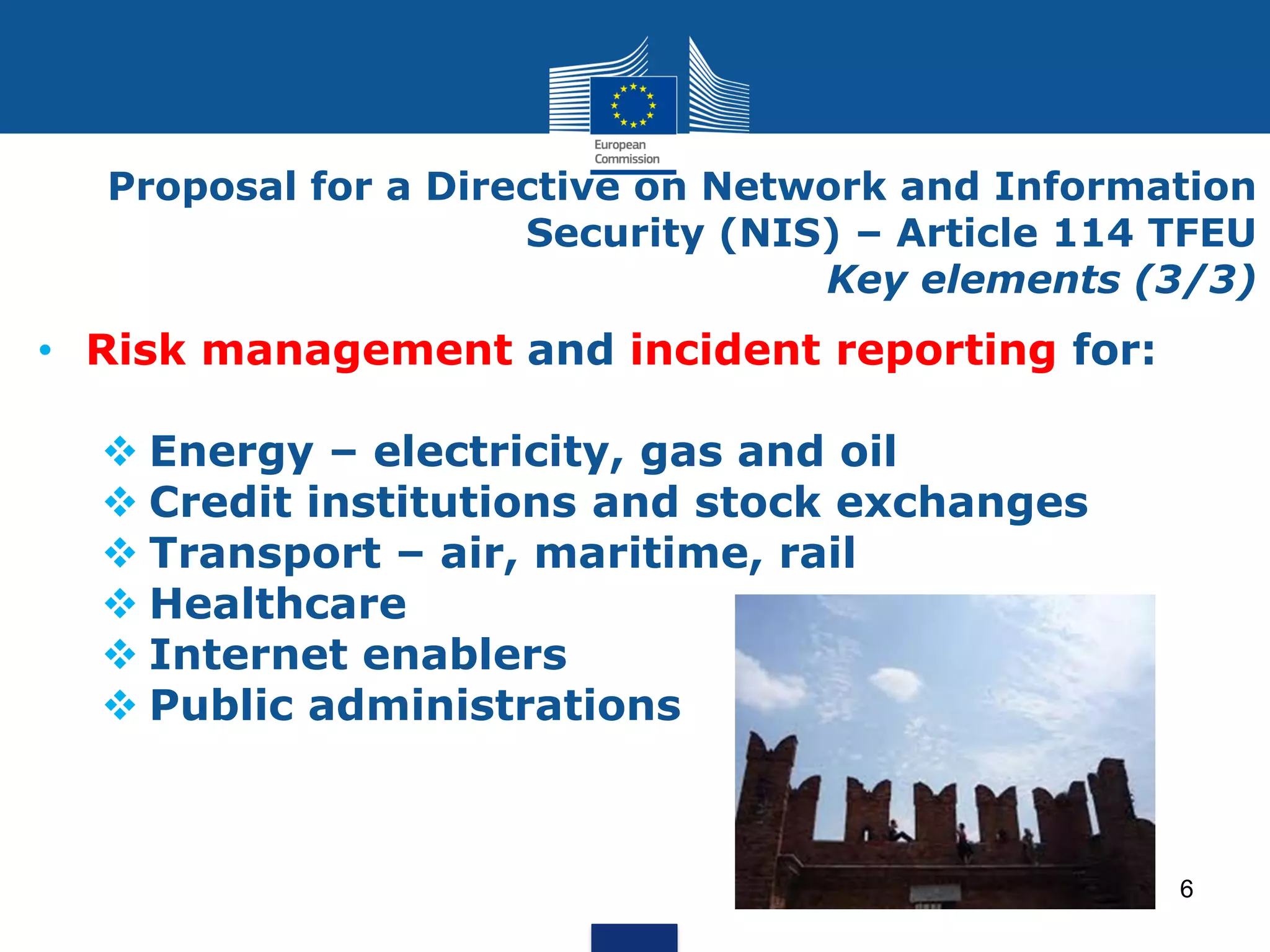 • Risk management and incident reporting for:
Energy – electricity, gas and oil
Credit institutions and stock exchanges
Transport – air, maritime, rail
Healthcare
Internet enablers
Public administrations
Proposal for a Directive on Network and Information
Security (NIS) – Article 114 TFEU
Key elements (3/3)
6