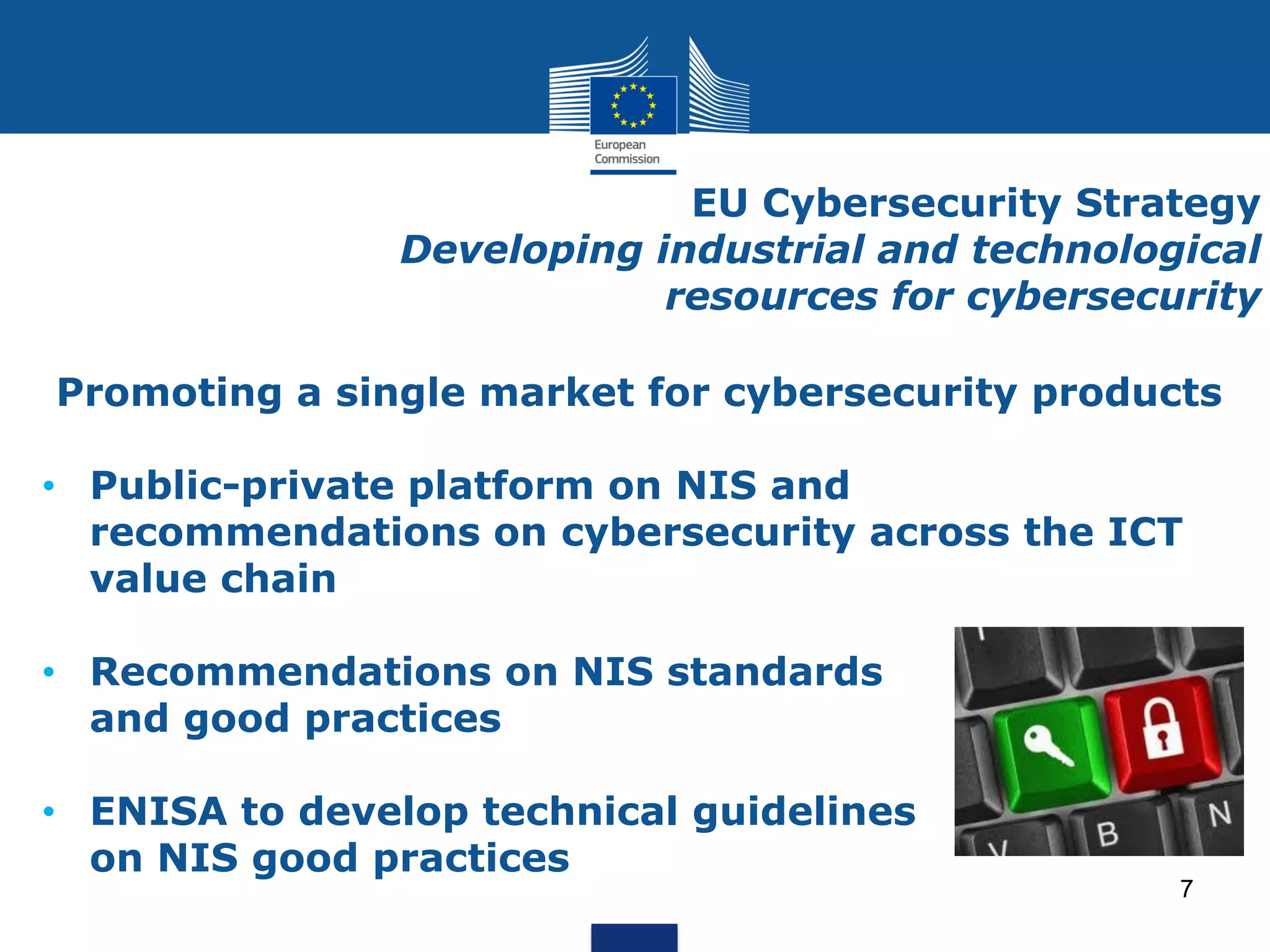 EU Cybersecurity Strategy
Developing industrial and technological
resources for cybersecurity
Promoting a single market for cybersecurity products
• Public-private platform on NIS and
recommendations on cybersecurity across the ICT
value chain
• Recommendations on NIS standards
and good practices
• ENISA to develop technical guidelines
on NIS good practices
7